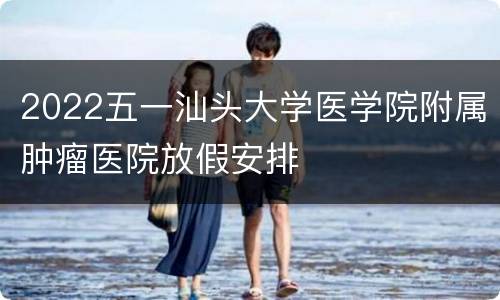 2022五一汕头大学医学院附属肿瘤医院放假安排