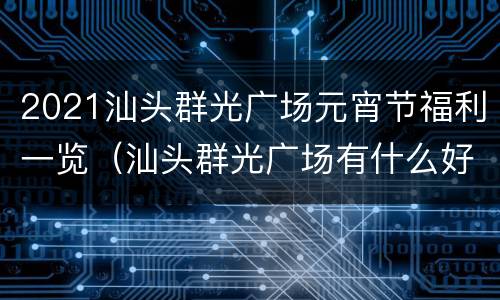 2021汕头群光广场元宵节福利一览（汕头群光广场有什么好吃的）