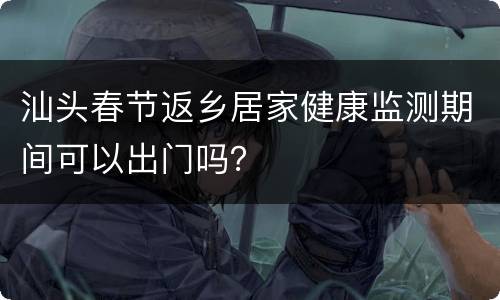 汕头春节返乡居家健康监测期间可以出门吗？
