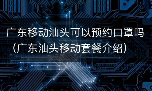 广东移动汕头可以预约口罩吗（广东汕头移动套餐介绍）