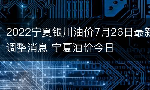 2022宁夏银川油价7月26日最新调整消息 宁夏油价今日