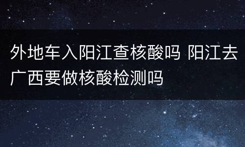 外地车入阳江查核酸吗 阳江去广西要做核酸检测吗