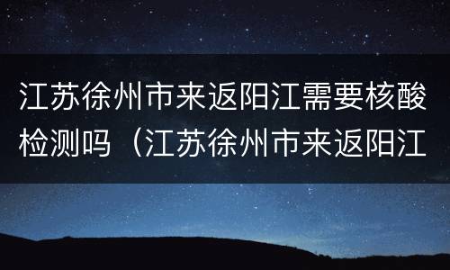 江苏徐州市来返阳江需要核酸检测吗（江苏徐州市来返阳江需要核酸检测吗最新）
