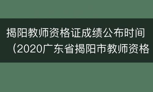 揭阳教师资格证成绩公布时间（2020广东省揭阳市教师资格证）