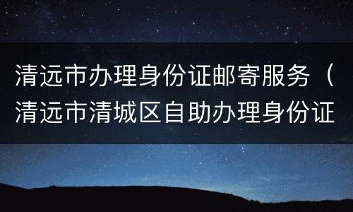 清远市办理身份证邮寄服务（清远市清城区自助办理身份证的地址）