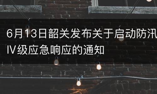 6月13日韶关发布关于启动防汛Ⅳ级应急响应的通知