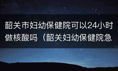 韶关市妇幼保健院可以24小时做核酸吗（韶关妇幼保健院急诊电话）