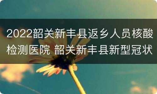 2022韶关新丰县返乡人员核酸检测医院 韶关新丰县新型冠状病毒通告