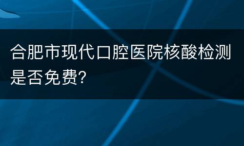 合肥市现代口腔医院核酸检测是否免费？