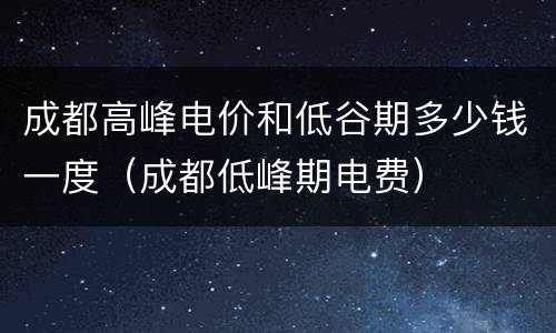 成都高峰电价和低谷期多少钱一度（成都低峰期电费）