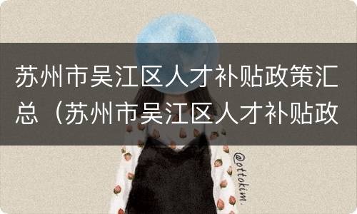苏州市吴江区人才补贴政策汇总（苏州市吴江区人才补贴政策汇总表）
