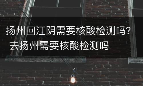 扬州回江阴需要核酸检测吗？ 去扬州需要核酸检测吗