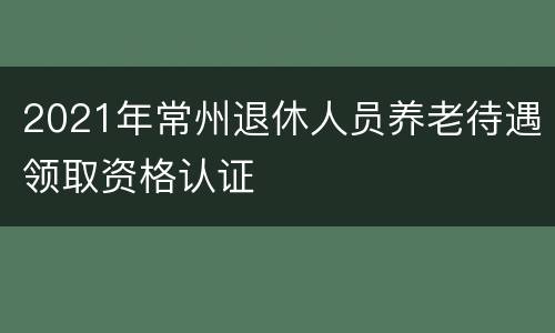 2021年常州退休人员养老待遇领取资格认证