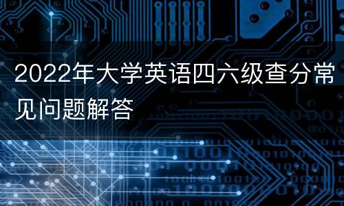 2022年大学英语四六级查分常见问题解答