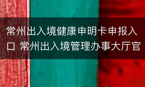 常州出入境健康申明卡申报入口 常州出入境管理办事大厅官网