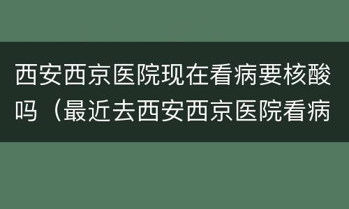 西安西京医院现在看病要核酸吗（最近去西安西京医院看病需要做核酸吗）