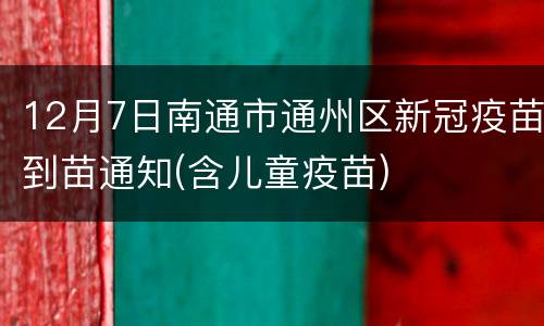12月7日南通市通州区新冠疫苗到苗通知(含儿童疫苗)