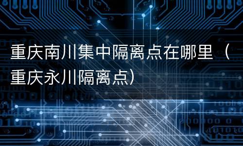 重庆南川集中隔离点在哪里（重庆永川隔离点）