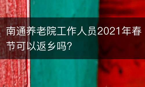 南通养老院工作人员2021年春节可以返乡吗?