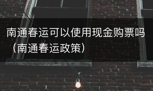 南通春运可以使用现金购票吗（南通春运政策）