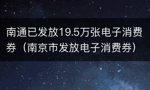 南通已发放19.5万张电子消费券（南京市发放电子消费券）