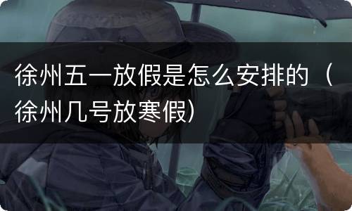 徐州五一放假是怎么安排的（徐州几号放寒假）