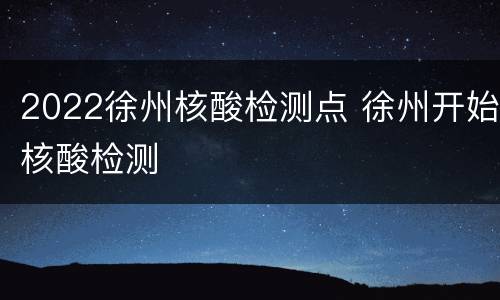 2022徐州核酸检测点 徐州开始核酸检测