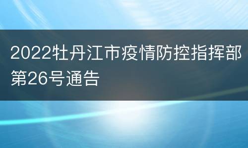2022牡丹江市疫情防控指挥部第26号通告