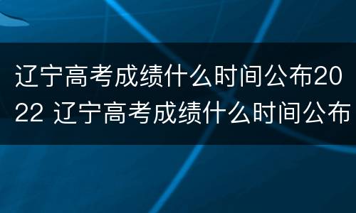 辽宁高考成绩什么时间公布2022 辽宁高考成绩什么时间公布2020