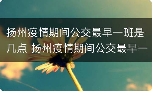 扬州疫情期间公交最早一班是几点 扬州疫情期间公交最早一班是几点发车