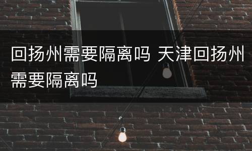 回扬州需要隔离吗 天津回扬州需要隔离吗