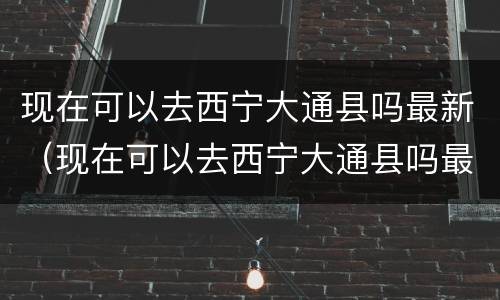现在可以去西宁大通县吗最新（现在可以去西宁大通县吗最新消息）