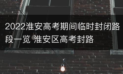 2022淮安高考期间临时封闭路段一览 淮安区高考封路
