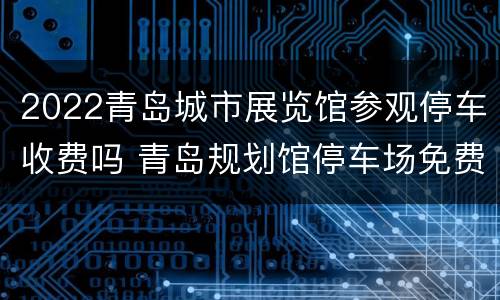 2022青岛城市展览馆参观停车收费吗 青岛规划馆停车场免费吗