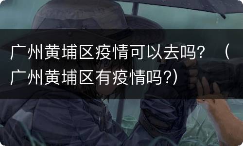 广州黄埔区疫情可以去吗？（广州黄埔区有疫情吗?）