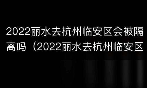 2022丽水去杭州临安区会被隔离吗（2022丽水去杭州临安区会被隔离吗现在）