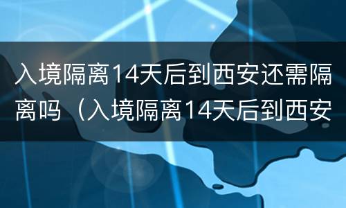 入境隔离14天后到西安还需隔离吗（入境隔离14天后到西安还需隔离吗现在）