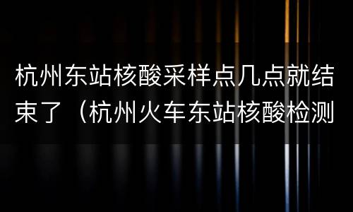 杭州东站核酸采样点几点就结束了（杭州火车东站核酸检测点）