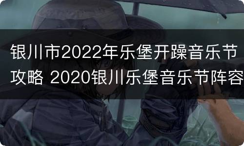 银川市2022年乐堡开躁音乐节攻略 2020银川乐堡音乐节阵容
