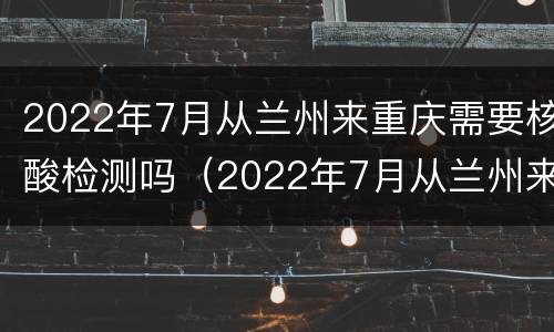 2022年7月从兰州来重庆需要核酸检测吗（2022年7月从兰州来重庆需要核酸检测吗）