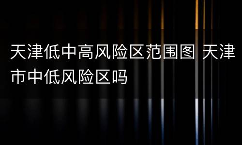 天津低中高风险区范围图 天津市中低风险区吗