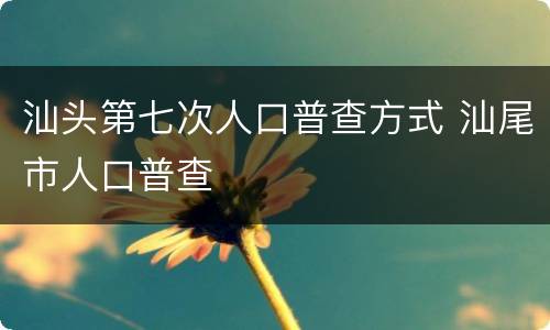 汕头第七次人口普查方式 汕尾市人口普查