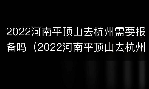 2022河南平顶山去杭州需要报备吗（2022河南平顶山去杭州需要报备吗现在）