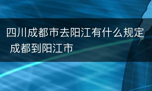 四川成都市去阳江有什么规定 成都到阳江市
