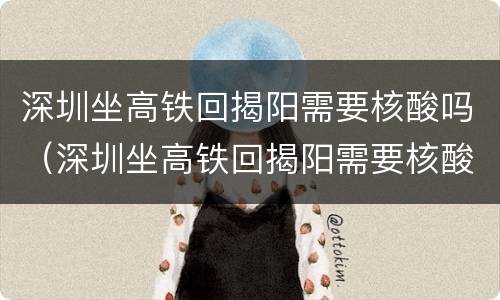 深圳坐高铁回揭阳需要核酸吗（深圳坐高铁回揭阳需要核酸检测吗）