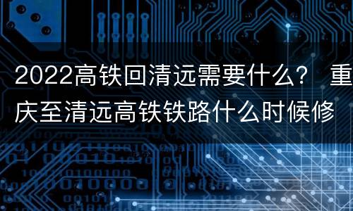 2022高铁回清远需要什么？ 重庆至清远高铁铁路什么时候修