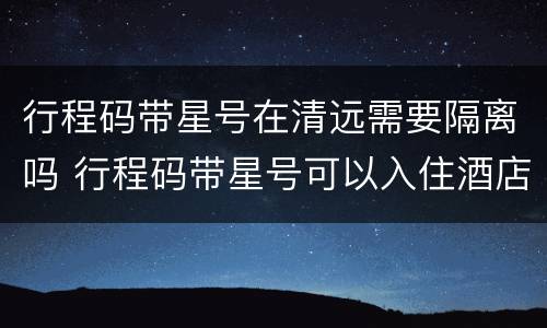 行程码带星号在清远需要隔离吗 行程码带星号可以入住酒店吗