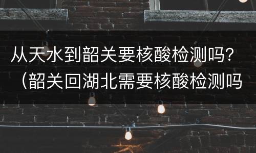 从天水到韶关要核酸检测吗？（韶关回湖北需要核酸检测吗）