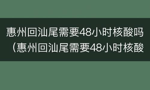 惠州回汕尾需要48小时核酸吗（惠州回汕尾需要48小时核酸吗）
