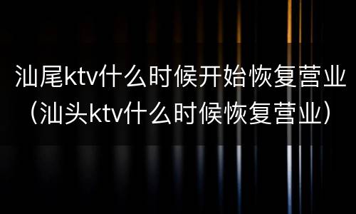 汕尾ktv什么时候开始恢复营业（汕头ktv什么时候恢复营业）
